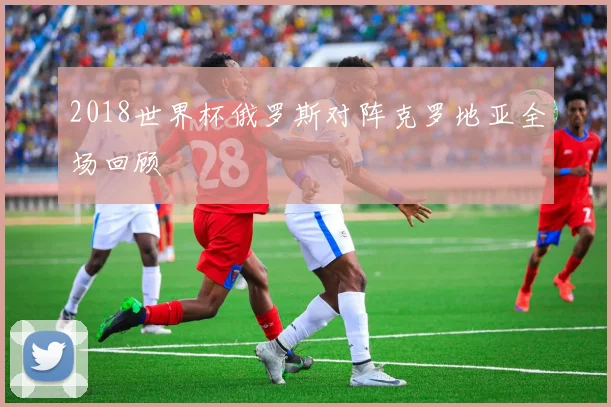 2018世界杯俄罗斯对阵克罗地亚全场回顾