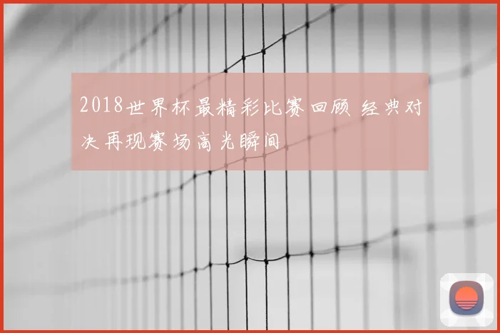 2018世界杯最精彩比赛回顾 经典对决再现赛场高光瞬间