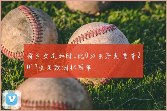 荷兰女足加时1比0力克丹麦 首夺2017女足欧洲杯冠军