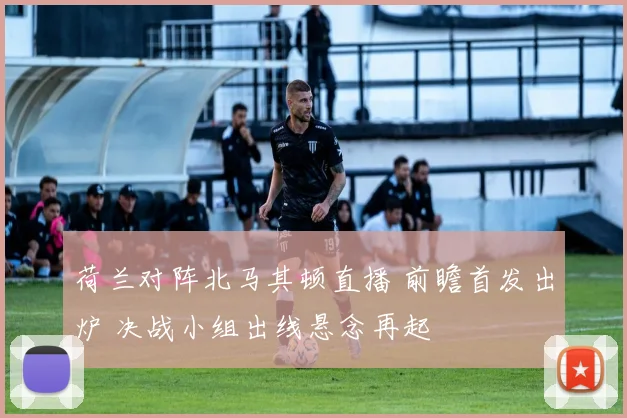 荷兰对阵北马其顿直播 前瞻首发出炉 决战小组出线悬念再起