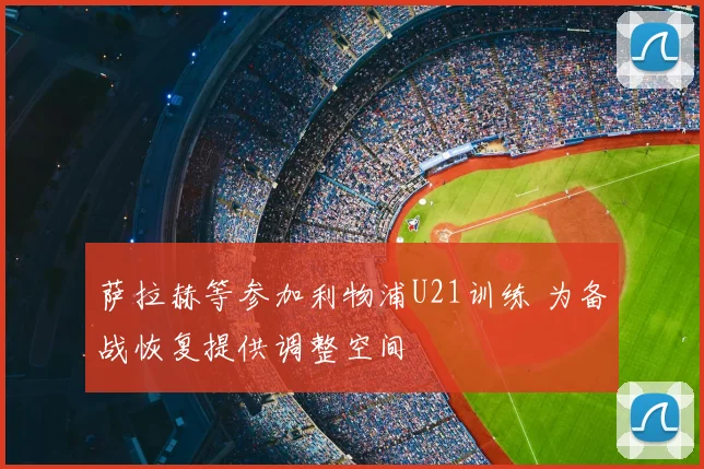 萨拉赫等参加利物浦U21训练 为备战恢复提供调整空间