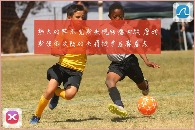 热火对阵尼克斯央视转播回顾 詹姆斯领衔攻防对决再掀季后赛看点