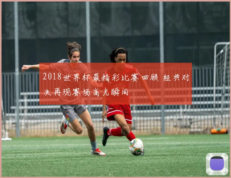 2018世界杯最精彩比赛回顾 经典对决再现赛场高光瞬间