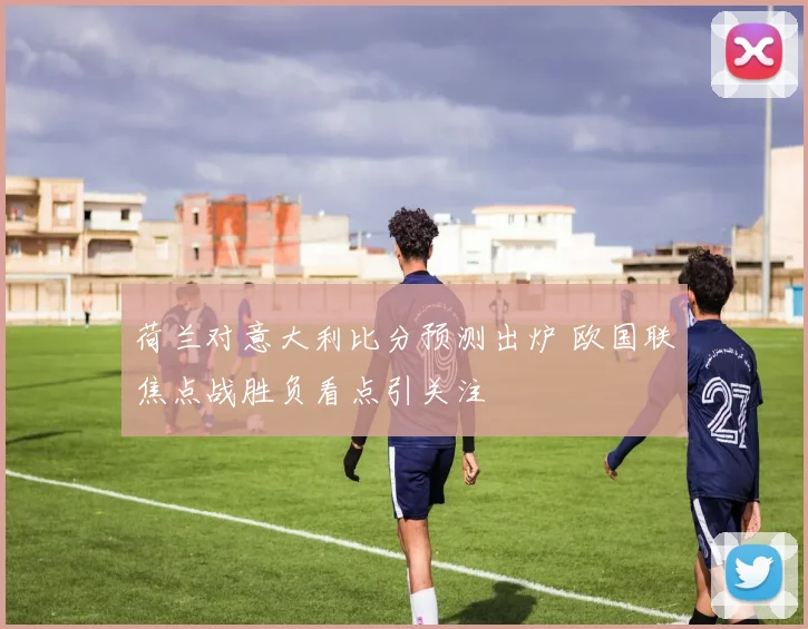 荷兰对意大利比分预测出炉 欧国联焦点战胜负看点引关注