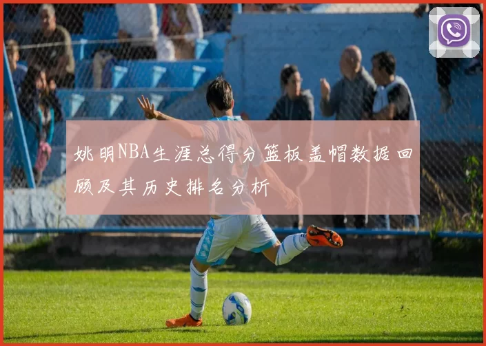 姚明NBA生涯总得分篮板盖帽数据回顾及其历史排名分析
