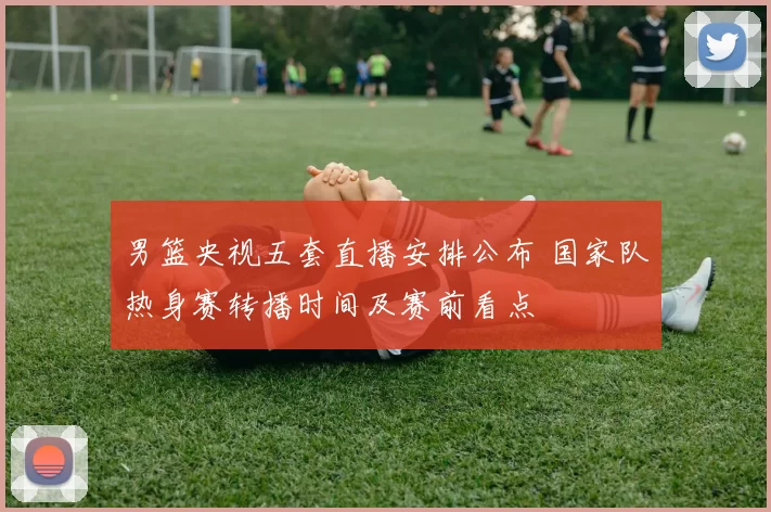 男篮央视五套直播安排公布 国家队热身赛转播时间及赛前看点