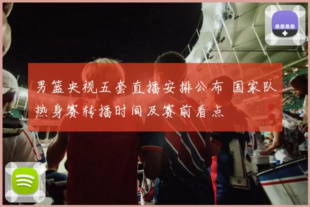 男篮央视五套直播安排公布 国家队热身赛转播时间及赛前看点