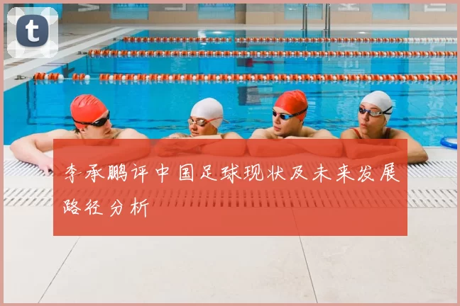 李承鹏评中国足球现状及未来发展路径分析