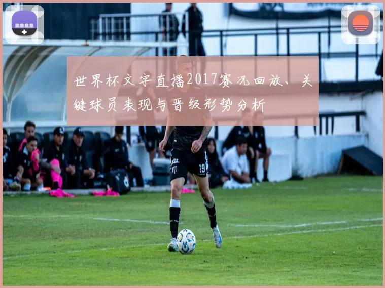 世界杯文字直播2017赛况回放、关键球员表现与晋级形势分析