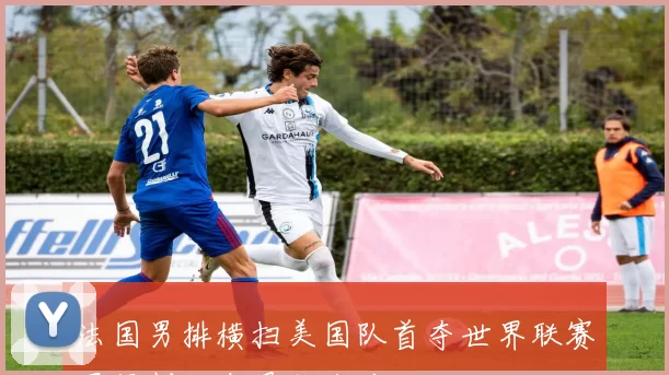 法国男排横扫美国队首夺世界联赛冠军创历史最佳战绩