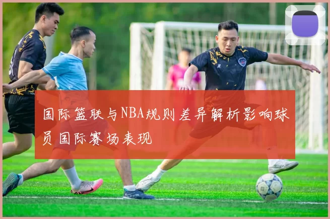 国际篮联与NBA规则差异解析影响球员国际赛场表现
