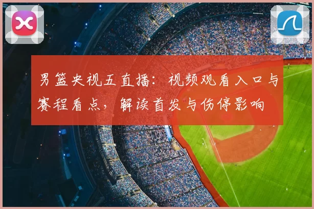 男篮央视五直播：视频观看入口与赛程看点，解读首发与伤停影响