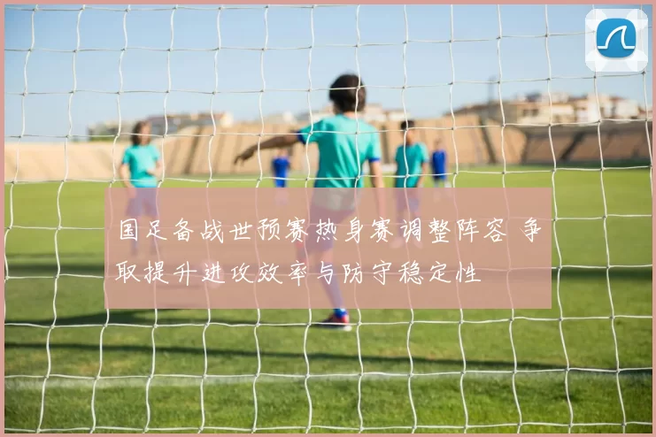 国足备战世预赛热身赛调整阵容 争取提升进攻效率与防守稳定性
