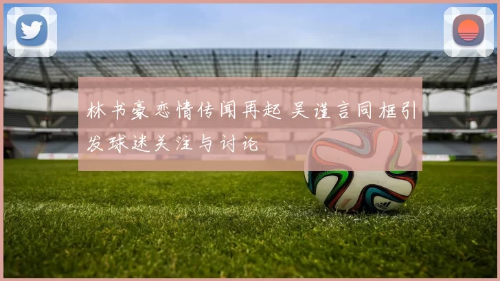 林书豪恋情传闻再起 吴谨言同框引发球迷关注与讨论