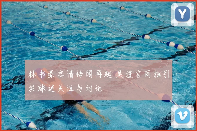 林书豪恋情传闻再起 吴谨言同框引发球迷关注与讨论