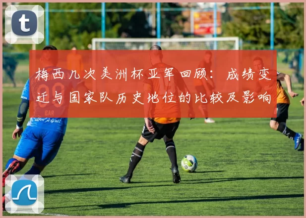 梅西几次美洲杯亚军回顾：成绩变迁与国家队历史地位的比较及影响