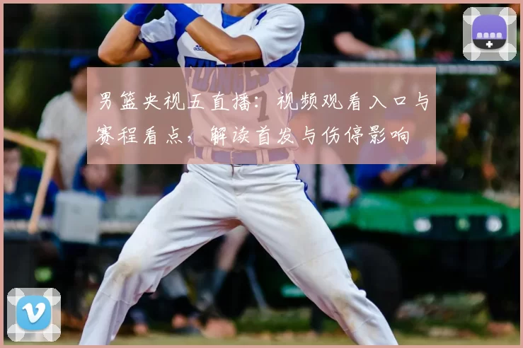 男篮央视五直播：视频观看入口与赛程看点，解读首发与伤停影响