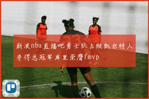 新浪nba直播吧勇士队击败凯尔特人夺得总冠军库里荣膺fmvp