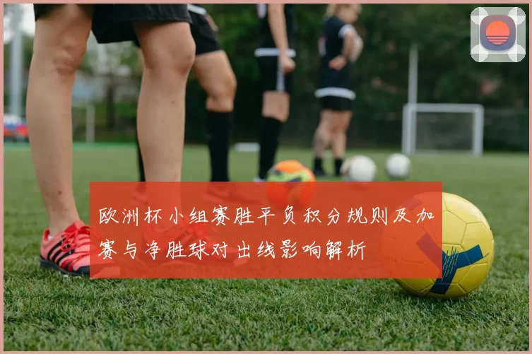 欧洲杯小组赛胜平负积分规则及加赛与净胜球对出线影响解析