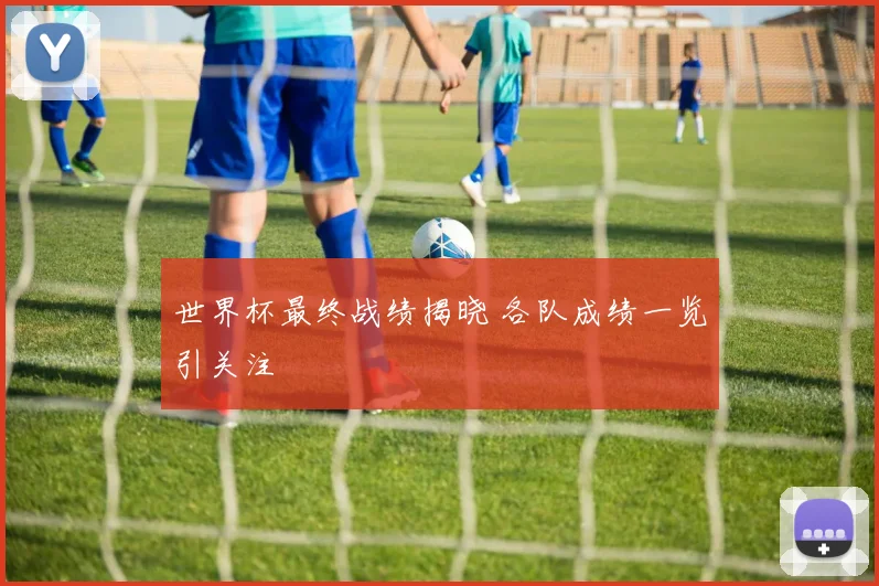 世界杯最终战绩揭晓 各队成绩一览引关注